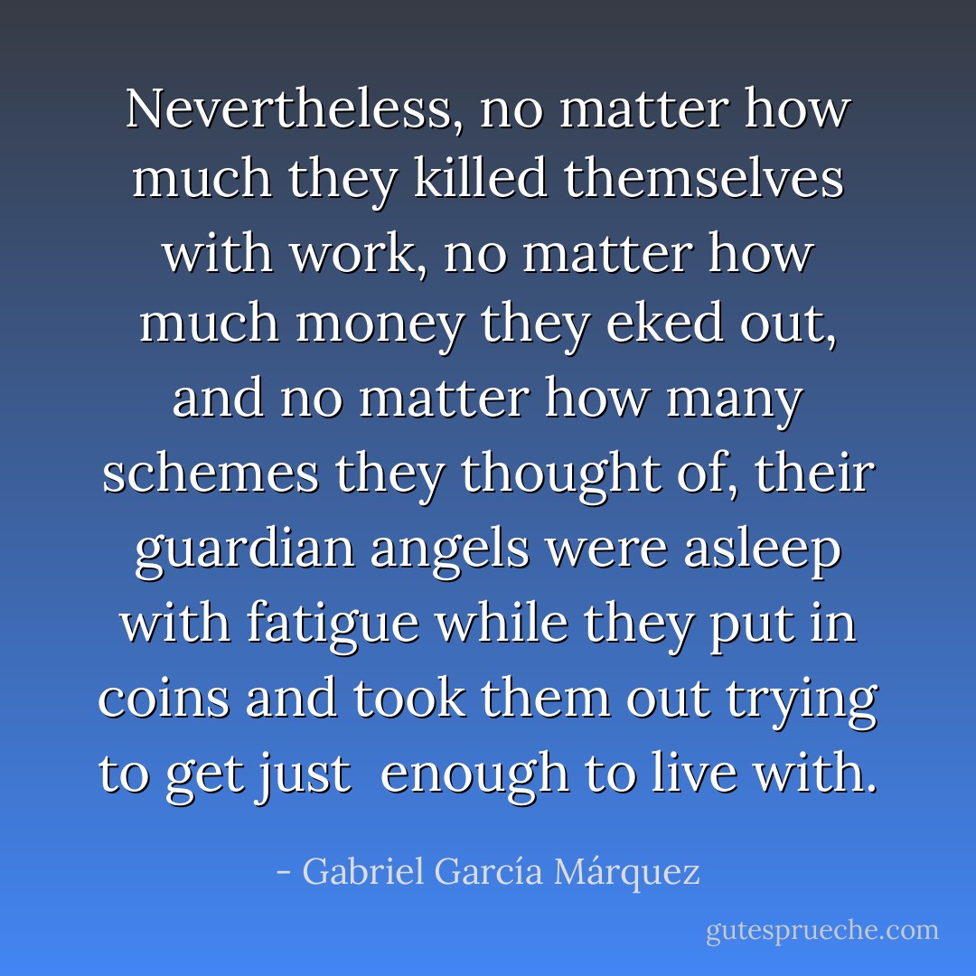 Nevertheless, no matter how much they killed themselves with work, no matter how much money they eked out, and no matter how many schemes they thought of, their guardian angels were asleep with fatigue while they put in coins and took them out trying to get just <br />enough to live with. - Gabriel García Márquez