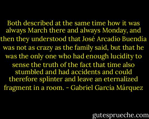 Both described at the same time how it was always March there and always Monday, and then they understood that José Arcadio Buendía was not as crazy as the family said, but that he was the only one who had enough lucidity to sense the truth of the fact that time also stumbled and had accidents and could therefore splinter and leave an eternalized fragment in a room. - Gabriel García Márquez