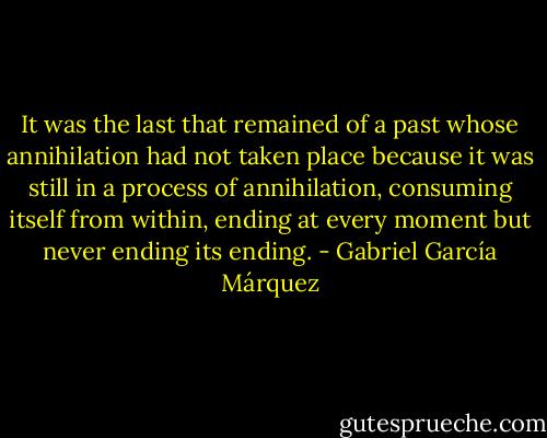 It was the last that remained of a past whose annihilation had not taken place because it was still in a process of annihilation, consuming itself from within, ending at every moment but never ending its ending. - Gabriel García Márquez