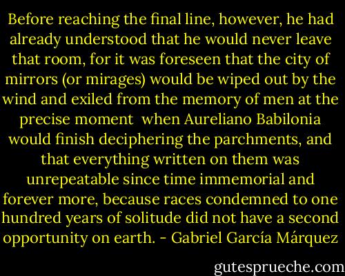 Before reaching the final line, however, he had already understood that he would never leave that room, for it was foreseen that the city of mirrors (or mirages) would be wiped out by the wind and exiled from the memory of men at the precise moment <br />when Aureliano Babilonia would finish deciphering the parchments, and that everything written on them was unrepeatable since time immemorial and forever more, because races condemned to one hundred years of solitude did not have a second opportunity on earth. - Gabriel García Márquez