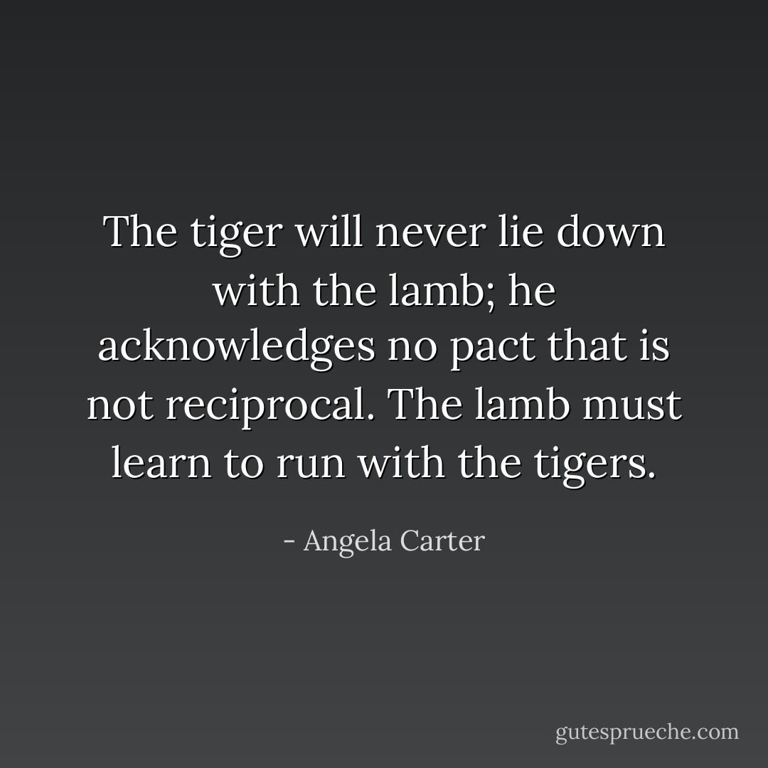The tiger will never lie down with the lamb; he acknowledges no pact that is not reciprocal. The lamb must learn to run with the tigers. - Angela Carter
