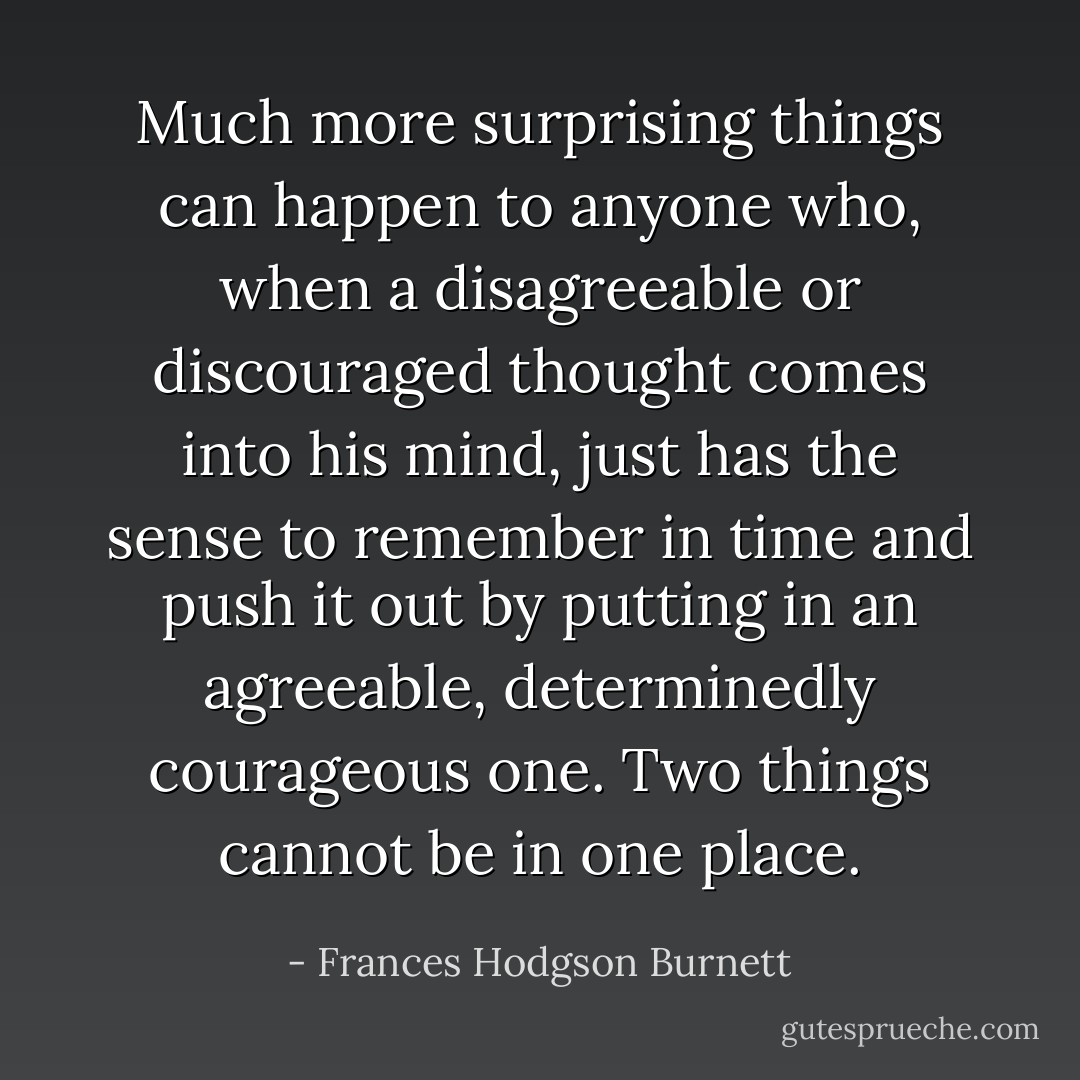 Much more surprising things can happen to anyone who, when a disagreeable or discouraged thought comes into his mind, just has the sense to remember in time and push it out by putting in an agreeable, determinedly courageous one. Two things cannot be in one place. - Frances Hodgson Burnett