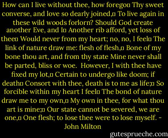 How can I live without thee, how forego	<br />Thy sweet converse, and love so dearly joined,	<br />To live again in these wild woods forlorn?<br />Should God create another Eve, and I	<br />Another rib afford, yet loss of thee	<br />Would never from my heart; no, no, I feel	<br />The link of nature draw me: flesh of flesh,	<br />Bone of my bone thou art, and from thy state<br />Mine never shall be parted, bliss or woe.<br /><br />However, I with thee have fixed my lot,	<br />Certain to undergo like doom; if death	<br />Consort with thee, death is to me as life;	<br />So forcible within my heart I feel	<br />The bond of nature draw me to my own,	<br />My own in thee, for what thou art is mine;	<br />Our state cannot be severed, we are one,	<br />One flesh; to lose thee were to lose myself. - John Milton