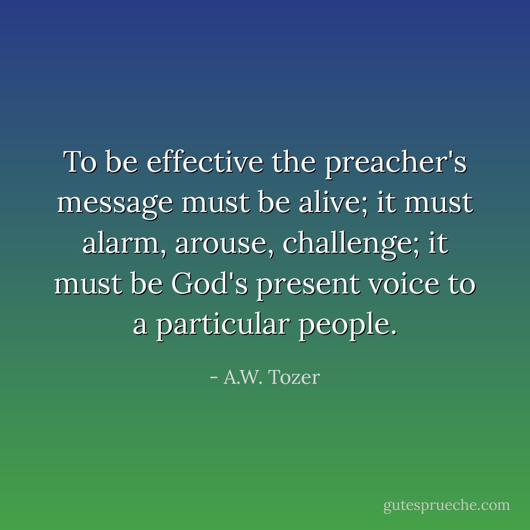To be effective the preacher's message must be alive; it must alarm, arouse, challenge; it must be God's present voice to a particular people. - A.W. Tozer