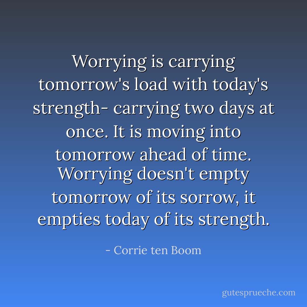 Worrying is carrying tomorrow's load with today's strength- carrying two days at once. It is moving into tomorrow ahead of time. Worrying doesn't empty tomorrow of its sorrow, it empties today of its strength. - Corrie ten Boom