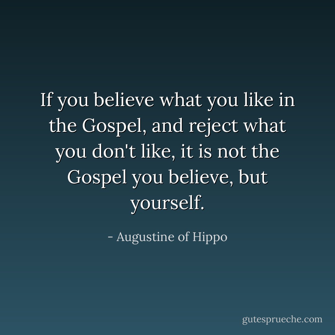 If you believe what you like in the Gospel, and reject what you don't like, it is not the Gospel you believe, but yourself. - Augustine of Hippo
