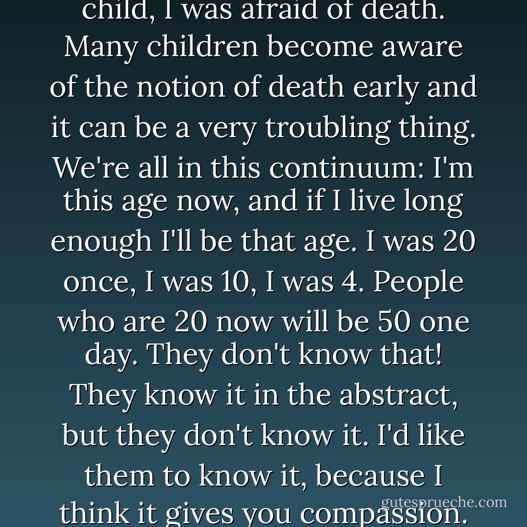 I know that as a very young child, I was afraid of death. Many children become aware of the notion of death early and it can be a very troubling thing. We're all in this continuum: I'm this age now, and if I live long enough I'll be that age. I was 20 once, I was 10, I was 4. People who are 20 now will be 50 one day. They don't know that! They know it in the abstract, but they don't know it. I'd like them to know it, because I think it gives you compassion. - Charlie Kaufman