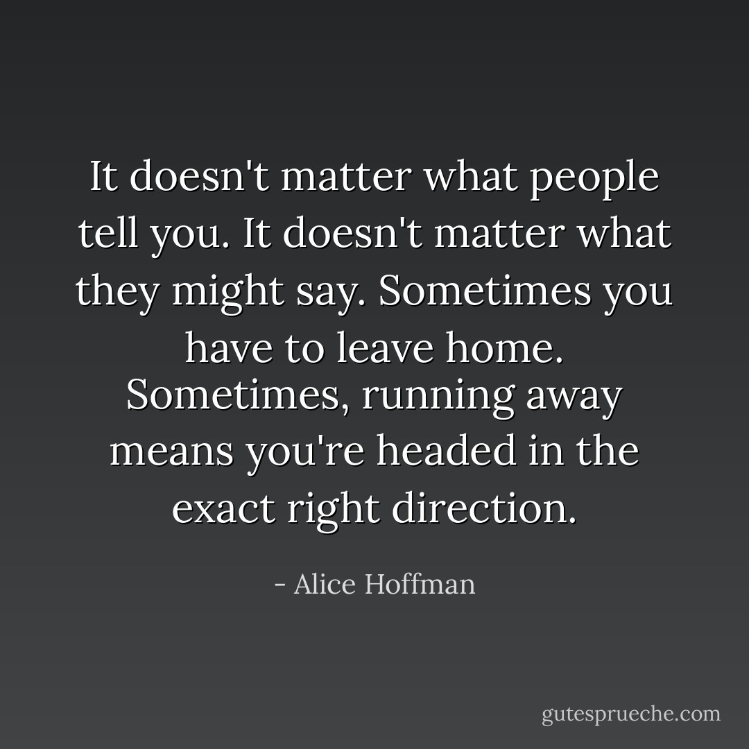 It doesn't matter what people tell you. It doesn't matter what they might say. Sometimes you have to leave home. Sometimes, running away means you're headed in the exact right direction. - Alice Hoffman