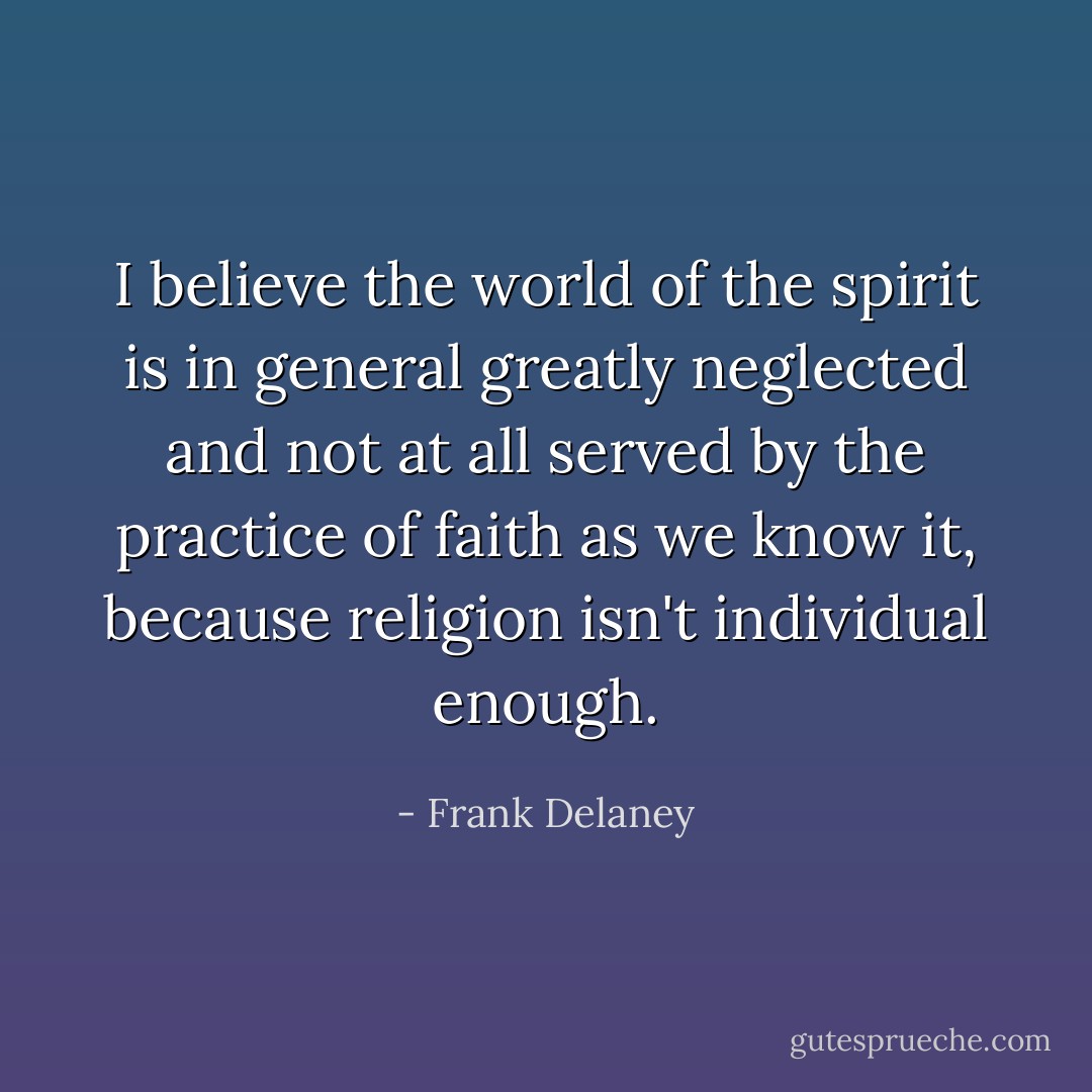 I believe the world of the spirit is in general greatly neglected and not at all served by the practice of faith as we know it, because religion isn't individual enough. - Frank Delaney