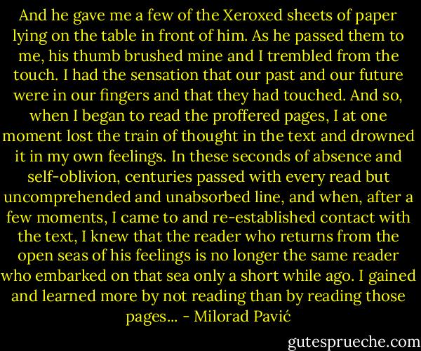 And he gave me a few of the Xeroxed sheets of paper lying on the table in front of him. As he passed them to me, his thumb brushed mine and I trembled from the touch. I had the sensation that our past and our future were in our fingers and that they had touched. And so, when I began to read the proffered pages, I at one moment lost the train of thought in the text and drowned it in my own feelings. In these seconds of absence and self-oblivion, centuries passed with every read but uncomprehended and unabsorbed line, and when, after a few moments, I came to and re-established contact with the text, I knew that the reader who returns from the open seas of his feelings is no longer the same reader who embarked on that sea only a short while ago. I gained and learned more by not reading than by reading those pages... - Milorad Pavić