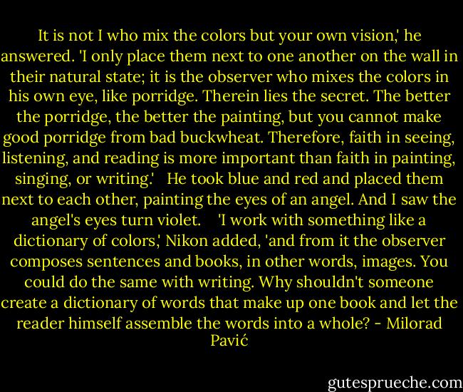 It is not I who mix the colors but your own vision,' he answered. 'I only place them next to one another on the wall in their natural state; it is the observer who mixes the colors in his own eye, like porridge. Therein lies the secret. The better the porridge, the better the painting, but you cannot make good porridge from bad buckwheat. Therefore, faith in seeing, listening, and reading is more important than faith in painting, singing, or writing.' <br /><br />He took blue and red and placed them next to each other, painting the eyes of an angel. And I saw the angel's eyes turn violet. <br /><br /> 'I work with something like a dictionary of colors,' Nikon added, 'and from it the observer composes sentences and books, in other words, images. You could do the same with writing. Why shouldn't someone create a dictionary of words that make up one book and let the reader himself assemble the words into a whole? - Milorad Pavić