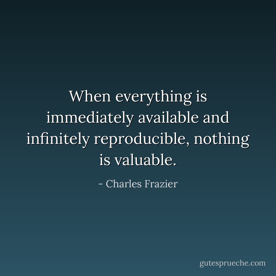 When everything is immediately available and infinitely reproducible, nothing is valuable. - Charles Frazier