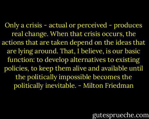 Only a crisis - actual or perceived - produces real change. When that crisis occurs, the actions that are taken depend on the ideas that are lying around. That, I believe, is our basic function: to develop alternatives to existing policies, to keep them alive and available until the politically impossible becomes the politically inevitable. - Milton Friedman