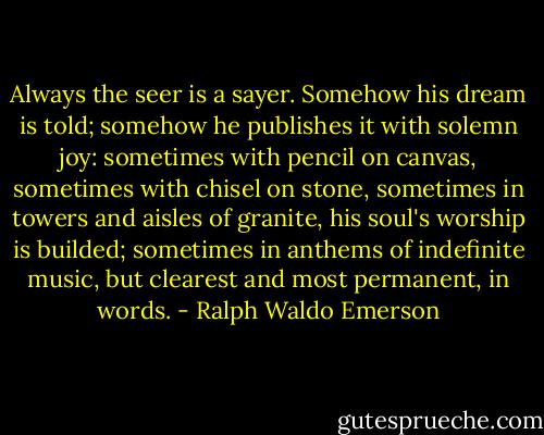 Always the seer is a sayer. Somehow his dream is told; somehow he publishes it with solemn joy: sometimes with pencil on canvas, sometimes with chisel on stone, sometimes in towers and aisles of granite, his soul's worship is builded; sometimes in anthems of indefinite music, but clearest and most permanent, in words. - Ralph Waldo Emerson