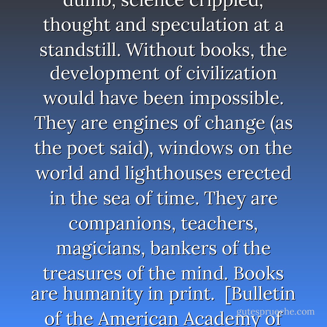Books are the carriers of civilization. Without books, history is silent, literature dumb, science crippled, thought and speculation at a standstill. Without books, the development of civilization would have been impossible. They are engines of change (as the poet said), windows on the world and lighthouses erected in the sea of time. They are companions, teachers, magicians, bankers of the treasures of the mind. Books are humanity in print.<br /><br />[<i>Bulletin of the American Academy of Arts and Sciences</i>, Vol. 34, No. 2 (Nov. 1980), pp. 16-32] - Barbara W. Tuchman