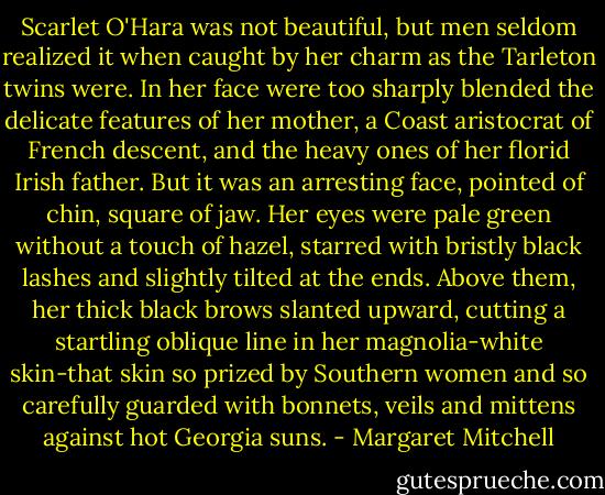 Scarlet O'Hara was not beautiful, but men seldom realized it when caught by her charm as the Tarleton twins were. In her face were too sharply blended the delicate features of her mother, a Coast aristocrat of French descent, and the heavy ones of her florid Irish father. But it was an arresting face, pointed of chin, square of jaw. Her eyes were pale green without a touch of hazel, starred with bristly black lashes and slightly tilted at the ends. Above them, her thick black brows slanted upward, cutting a startling oblique line in her magnolia-white skin-that skin so prized by Southern women and so carefully guarded with bonnets, veils and mittens against hot Georgia suns. - Margaret Mitchell