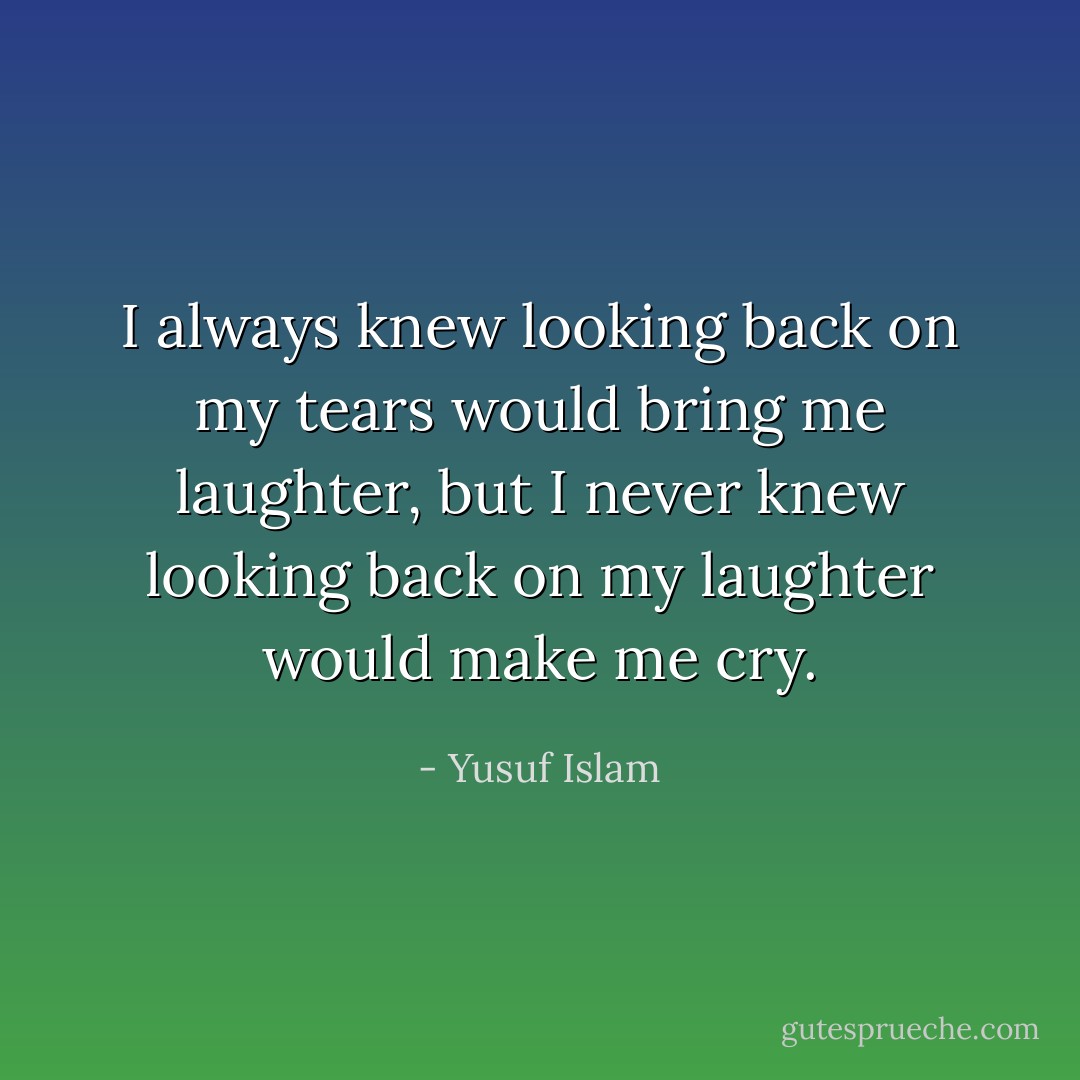 I always knew looking back on my tears would bring me laughter, but I never knew looking back on my laughter would make me cry. - Yusuf Islam