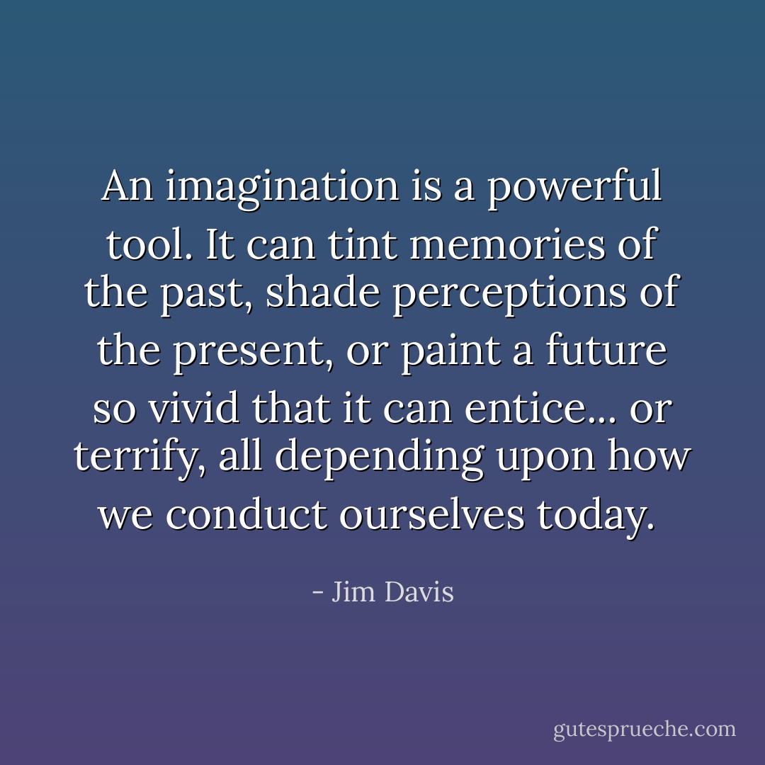 An imagination is a powerful tool. It can tint memories of the past, shade perceptions of the present, or paint a future so vivid that it can entice... or terrify, all depending upon how we conduct ourselves today.  - Jim Davis