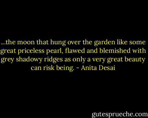 ...the moon that hung over the garden like some great priceless pearl, flawed and blemished with grey shadowy ridges as only a very great beauty can risk being. - Anita Desai