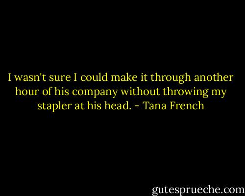 I wasn't sure I could make it through another hour of his company without throwing my stapler at his head. - Tana French