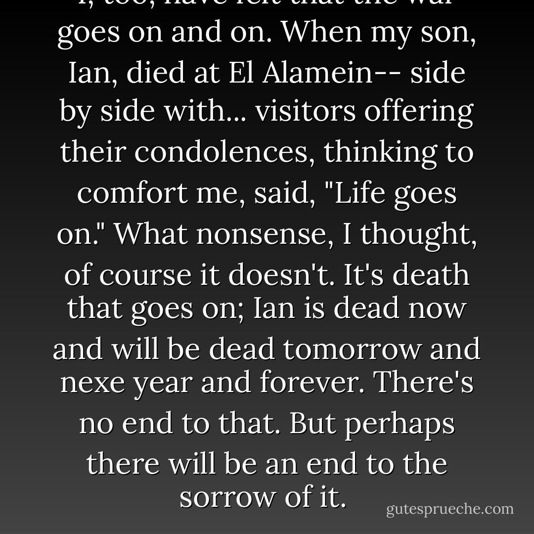 I, too, have felt that the war goes on and on. When my son, Ian, died at El Alamein-- side by side with... visitors offering their condolences, thinking to comfort me, said, "Life goes on." What nonsense, I thought, of course it doesn't. It's death that goes on; Ian is dead now and will be dead tomorrow and nexe year and forever. There's no end to that. But perhaps there will be an end to the sorrow of it.  - Mary Ann Shaffer