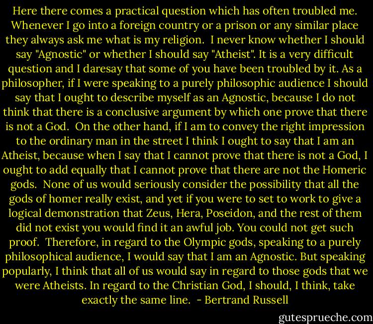 Here there comes a practical question which has often troubled me. Whenever I go into a foreign country or a prison or any similar place they always ask me what is my religion.<br /><br />I never know whether I should say "Agnostic" or whether I should say "Atheist". It is a very difficult question and I daresay that some of you have been troubled by it. As a philosopher, if I were speaking to a purely philosophic audience I should say that I ought to describe myself as an Agnostic, because I do not think that there is a conclusive argument by which one prove that there is not a God.<br /><br />On the other hand, if I am to convey the right impression to the ordinary man in the street I think I ought to say that I am an Atheist, because when I say that I cannot prove that there is not a God, I ought to add equally that I cannot prove that there are not the Homeric gods.<br /><br />None of us would seriously consider the possibility that all the gods of homer really exist, and yet if you were to set to work to give a logical demonstration that Zeus, Hera, Poseidon, and the rest of them did not exist you would find it an awful job. You could not get such proof.<br /><br />Therefore, in regard to the Olympic gods, speaking to a purely philosophical audience, I would say that I am an Agnostic. But speaking popularly, I think that all of us would say in regard to those gods that we were Atheists. In regard to the Christian God, I should, I think, take exactly the same line.  - Bertrand Russell