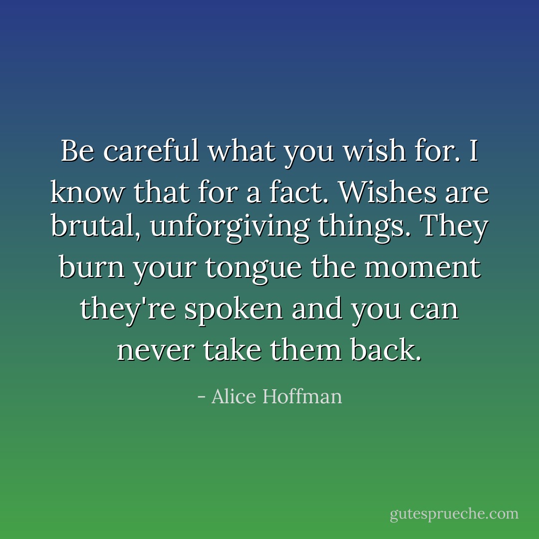Be careful what you wish for. I know that for a fact. Wishes are brutal, unforgiving things. They burn your tongue the moment they're spoken and you can never take them back. - Alice Hoffman