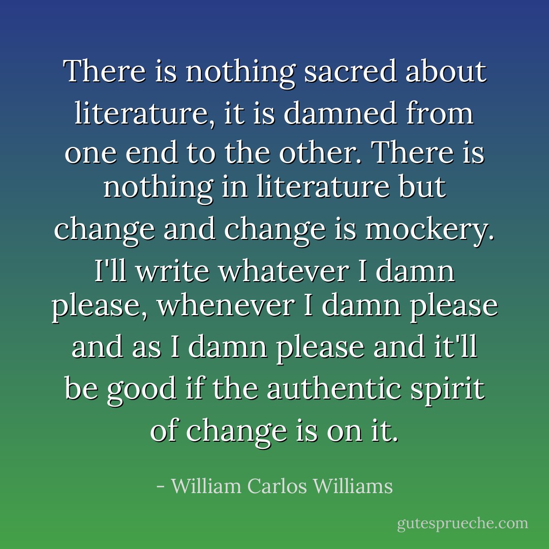 There is nothing sacred about literature, it is damned from one end to the other. There is nothing in literature but change and change is mockery. I'll write whatever I damn please, whenever I damn please and as I damn please and it'll be good if the authentic spirit of change is on it. - William Carlos Williams