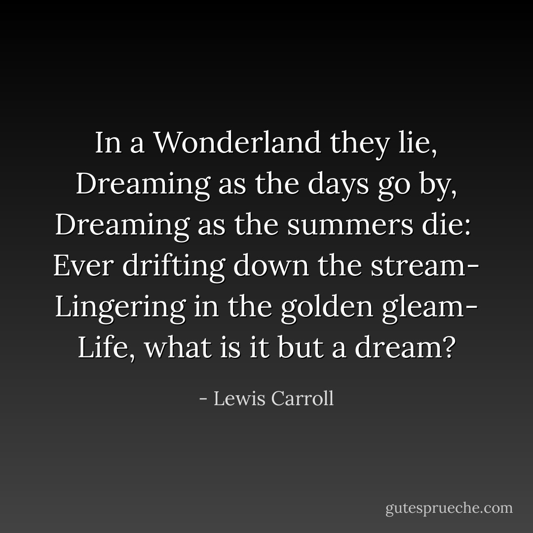 In a Wonderland they lie, Dreaming as the days go by, Dreaming as the summers die: <br />Ever drifting down the stream- Lingering in the golden gleam- Life, what is it but a dream? - Lewis Carroll