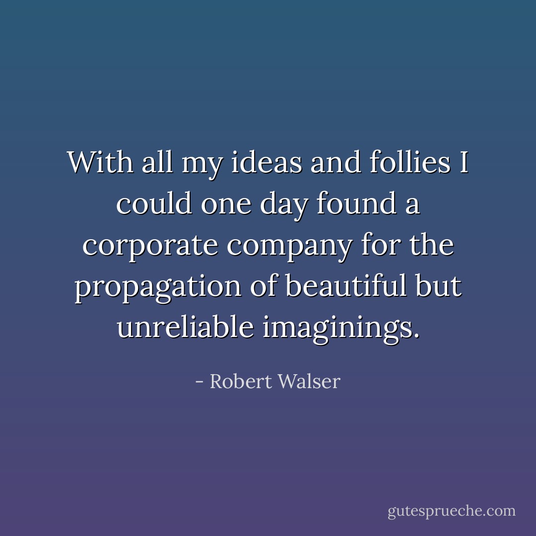 With all my ideas and follies I could one day found a corporate company for the propagation of beautiful but unreliable imaginings. - Robert Walser