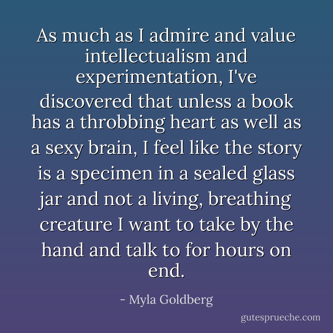 As much as I admire and value intellectualism and experimentation, I've discovered that unless a book has a throbbing heart as well as a sexy brain, I feel like the story is a specimen in a sealed glass jar and not a living, breathing creature I want to take by the hand and talk to for hours on end. - Myla Goldberg