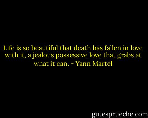 Life is so beautiful that death has fallen in love with it, a jealous possessive love that grabs at what it can. - Yann Martel