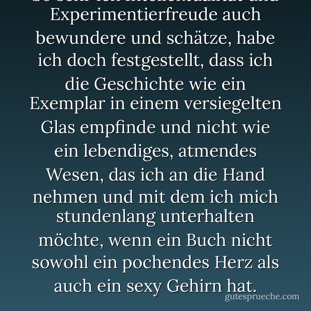 So sehr ich Intellektualität und Experimentierfreude auch bewundere und schätze, habe ich doch festgestellt, dass ich die Geschichte wie ein Exemplar in einem versiegelten Glas empfinde und nicht wie ein lebendiges, atmendes Wesen, das ich an die Hand nehmen und mit dem ich mich stundenlang unterhalten möchte, wenn ein Buch nicht sowohl ein pochendes Herz als auch ein sexy Gehirn hat. - Myla Goldberg<