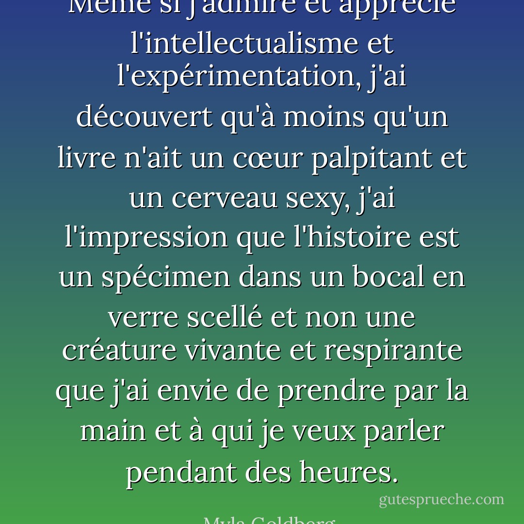 Même si j'admire et apprécie l'intellectualisme et l'expérimentation, j'ai découvert qu'à moins qu'un livre n'ait un cœur palpitant et un cerveau sexy, j'ai l'impression que l'histoire est un spécimen dans un bocal en verre scellé et non une créature vivante et respirante que j'ai envie de prendre par la main et à qui je veux parler pendant des heures. - Myla Goldberg