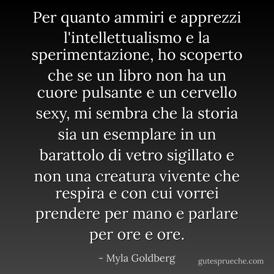 Per quanto ammiri e apprezzi l'intellettualismo e la sperimentazione, ho scoperto che se un libro non ha un cuore pulsante e un cervello sexy, mi sembra che la storia sia un esemplare in un barattolo di vetro sigillato e non una creatura vivente che respira e con cui vorrei prendere per mano e parlare per ore e ore. - Myla Goldberg