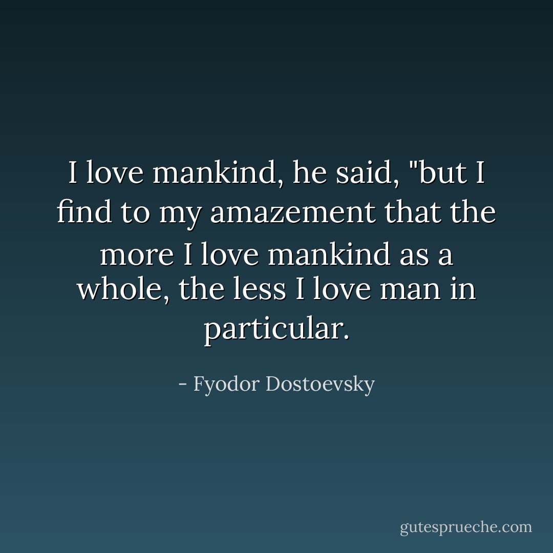 I love mankind, he said, "but I find to my amazement that the more I love mankind as a whole, the less I love man in particular. - Fyodor Dostoevsky