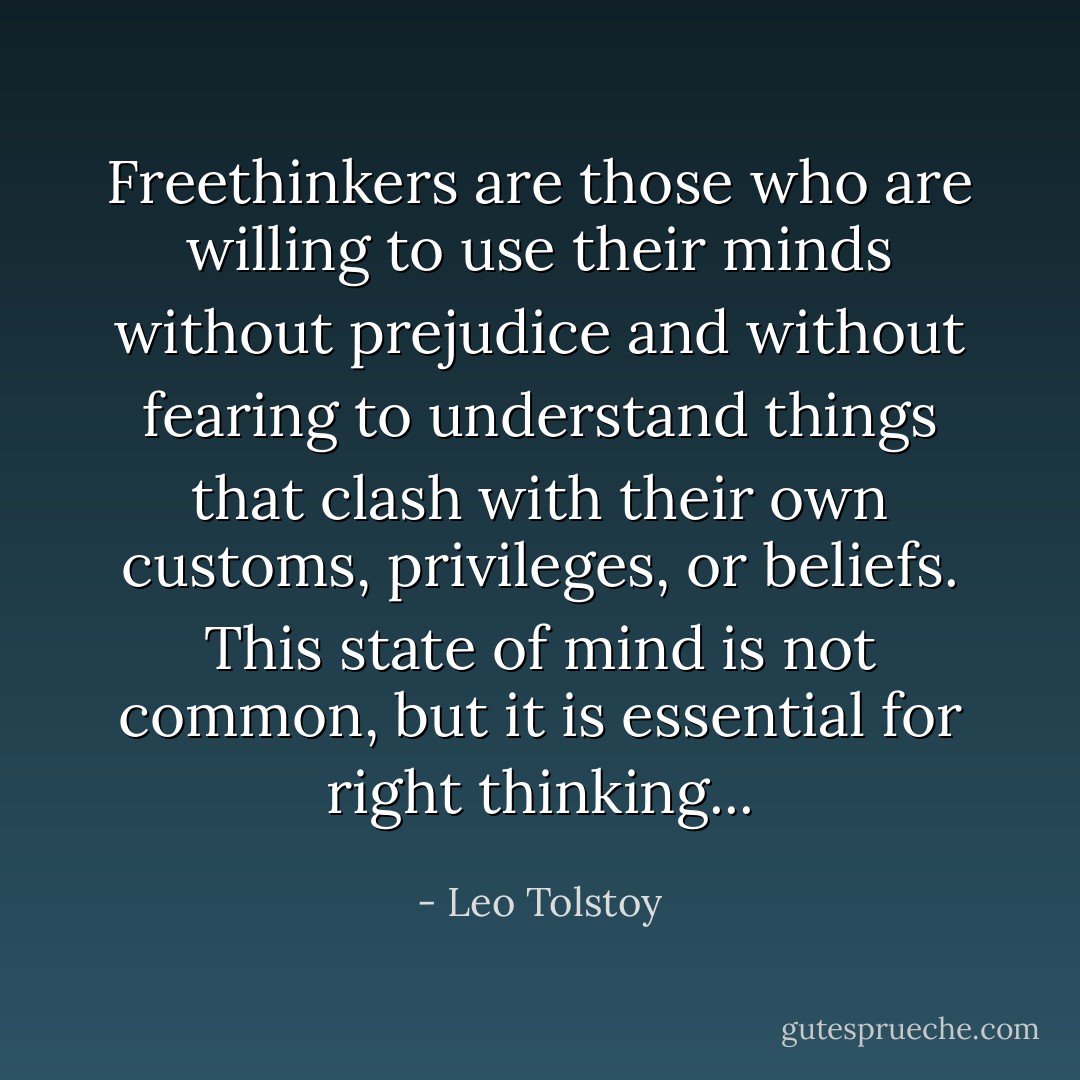 Freethinkers are those who are willing to use their minds without prejudice and without fearing to understand things that clash with their own customs, privileges, or beliefs. This state of mind is not common, but it is essential for right thinking... - Leo Tolstoy