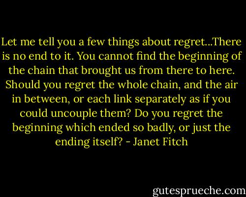 Let me tell you a few things about regret...There is no end to it. You cannot find the beginning of the chain that brought us from there to here. Should you regret the whole chain, and the air in between, or each link separately as if you could uncouple them? Do you regret the beginning which ended so badly, or just the ending itself? - Janet Fitch