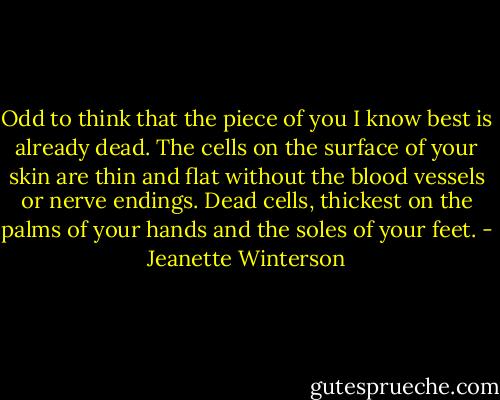 Odd to think that the piece of you I know best is already dead. The cells on the surface of your skin are thin and flat without the blood vessels or nerve endings. Dead cells, thickest on the palms of your hands and the soles of your feet. - Jeanette Winterson