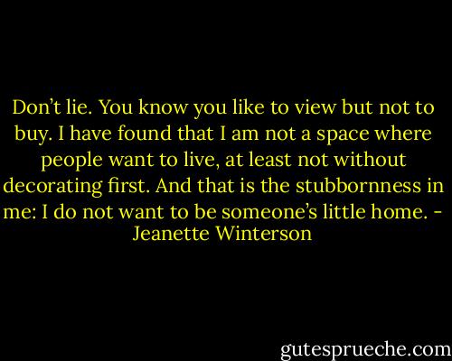 Don’t lie. You know you like to view but not to buy. I have found that I am not a space where people want to live, at least not without decorating first. And that is the stubbornness in me: I do not want to be someone’s little home. - Jeanette Winterson