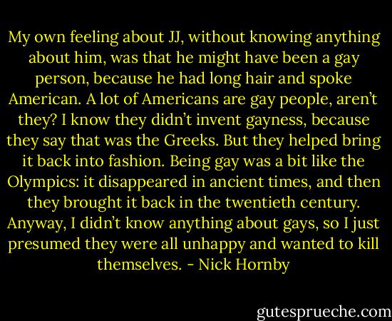 My own feeling about JJ, without knowing anything about him, was that he might have been a gay person, because he had long hair and spoke American. A lot of Americans are gay people, aren’t they? I know they didn’t invent gayness, because they say that was the Greeks. But they helped bring it back into fashion. Being gay was a bit like the Olympics: it disappeared in ancient times, and then they brought it back in the twentieth century. Anyway, I didn’t know anything about gays, so I just presumed they were all unhappy and wanted to kill themselves. - Nick Hornby