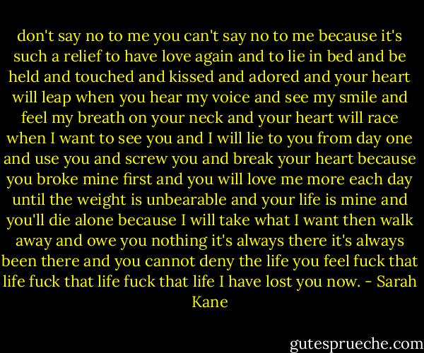 don't say no to me you can't say no to me because it's such a relief to have love again and to lie in bed and be held and touched and kissed and adored and your heart will leap when you hear my voice and see my smile and feel my breath on your neck and your heart will race when I want to see you and I will lie to you from day one and use you and screw you and break your heart because you broke mine first and you will love me more each day until the weight is unbearable and your life is mine and you'll die alone because I will take what I want then walk away and owe you nothing it's always there it's always been there and you cannot deny the life you feel fuck that life fuck that life fuck that life I have lost you now. - Sarah Kane