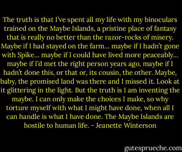 The truth is that I’ve spent all my life with my binoculars trained on the Maybe Islands, a pristine place of fantasy that is really no better than the razor-rocks of misery. Maybe if I had stayed on the farm… maybe if I hadn’t gone with Spike… maybe if I could have lived more peaceably… maybe if I’d met the right person years ago, maybe if I hadn’t done this, or that or, its cousin, the other. Maybe, baby, the promised land was there and I missed it. Look at it glittering in the light. But the truth is I am inventing the maybe. I can only make the choices I make, so why torture myself with what I might have done, when all I can handle is what I have done. The Maybe Islands are hostile to human life. - Jeanette Winterson