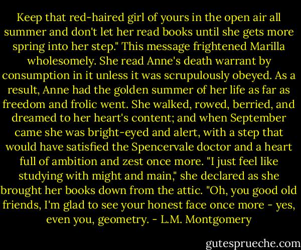 Keep that red-haired girl of yours in the open air all summer and don't let her read books until she gets more spring into her step." This message frightened Marilla wholesomely. She read Anne's death warrant by consumption in it unless it was scrupulously obeyed. As a result, Anne had the golden summer of her life as far as freedom and frolic went. She walked, rowed, berried, and dreamed to her heart's content; and when September came she was bright-eyed and alert, with a step that would have satisfied the Spencervale doctor and a heart full of ambition and zest once more. "I just feel like studying with might and main," she declared as she brought her books down from the attic. "Oh, you good old friends, I'm glad to see your honest face once more - yes, even you, geometry. - L.M. Montgomery