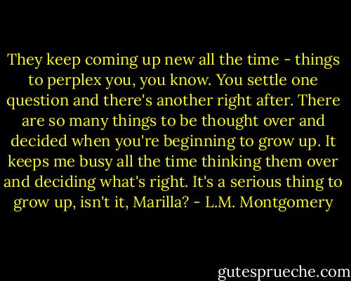 They keep coming up new all the time - things to perplex you, you know. You settle one question and there's another right after. There are so many things to be thought over and decided when you're beginning to grow up. It keeps me busy all the time thinking them over and deciding what's right. It's a serious thing to grow up, isn't it, Marilla? - L.M. Montgomery