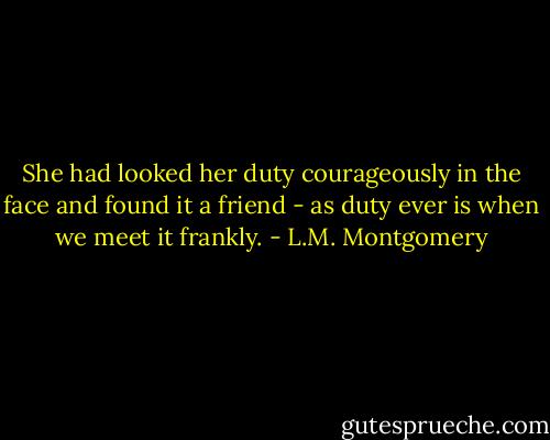 She had looked her duty courageously in the face and found it a friend - as duty ever is when we meet it frankly. - L.M. Montgomery