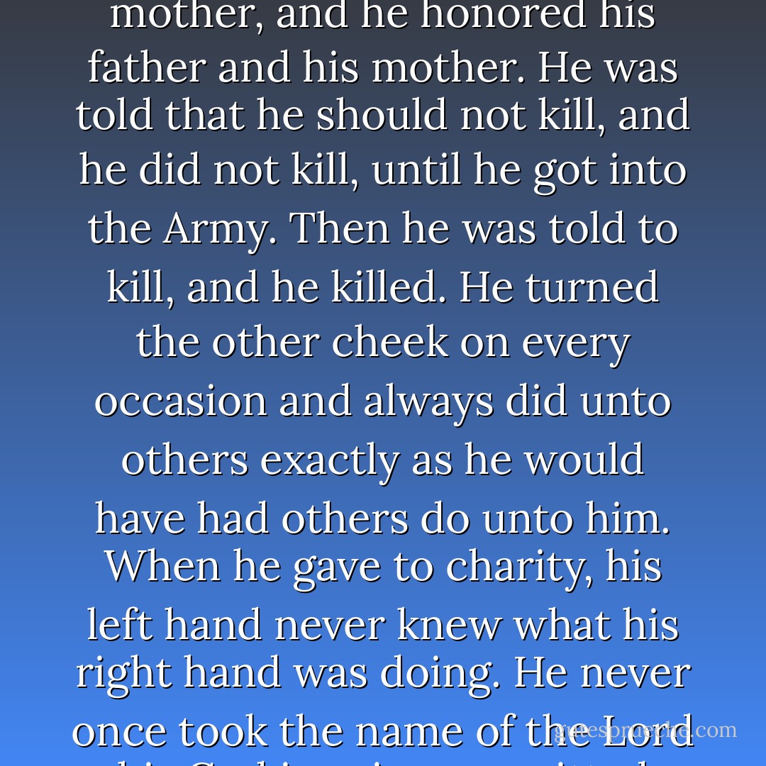 Whatever his elders told him to do, he did. They told him to look before he leaped, and he always looked before he leaped. They told him never to put off until the next day what he could do the day before, and he never did. He was told to honor his father and his mother, and he honored his father and his mother. He was told that he should not kill, and he did not kill, until he got into the Army. Then he was told to kill, and he killed. He turned the other cheek on every occasion and always did unto others exactly as he would have had others do unto him. When he gave to charity, his left hand never knew what his right hand was doing. He never once took the name of the Lord his God in vain, committed adultery or coveted his neighbor's ass. In fact, he loved his neighbor and never even bore false witness against him. Major Major's elders disliked him because he was such a flagrant nonconformist. - Joseph Heller