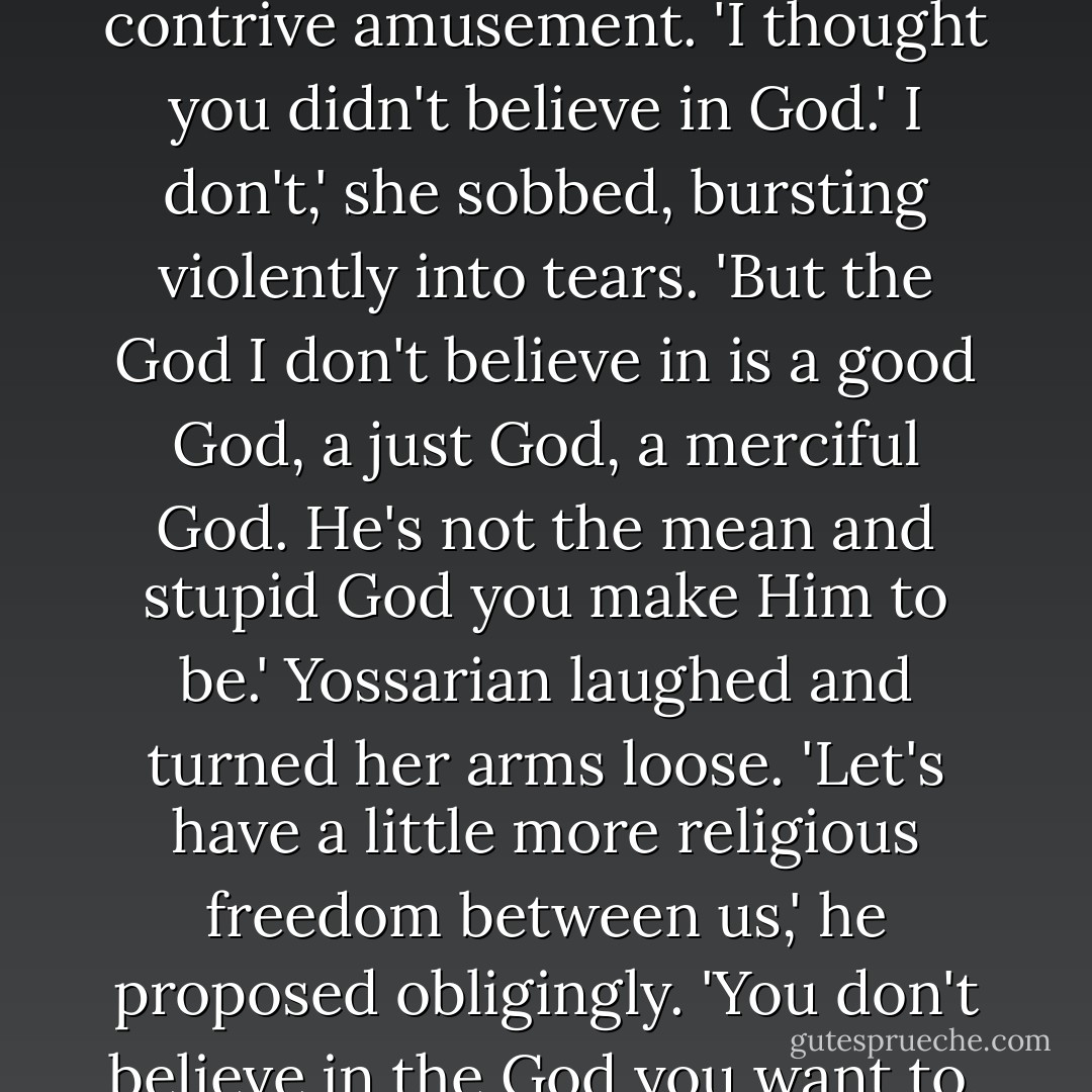 What the hell are you getting so upset about?' he asked her bewilderedly in a tone of contrive amusement. 'I thought you didn't believe in God.'<br />I don't,' she sobbed, bursting violently into tears. 'But the God I don't believe in is a good God, a just God, a merciful God. He's not the mean and stupid God you make Him to be.'<br />Yossarian laughed and turned her arms loose. 'Let's have a little more religious freedom between us,' he proposed obligingly. 'You don't believe in the God you want to, and I won't believe in the God I want to . Is that a deal? - Joseph Heller