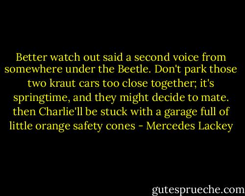 Better watch out said a second voice from somewhere under the Beetle. Don't park those two kraut cars too close together; it's springtime, and they might decide to mate. then Charlie'll be stuck with a garage full of little orange safety cones - Mercedes Lackey