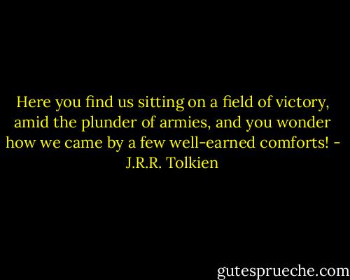 Here you find us sitting on a field of victory, amid the plunder of armies, and you wonder how we came by a few well-earned comforts! - J.R.R. Tolkien
